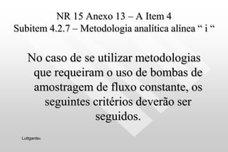 NR 15 Anexo 13 – A Item 4
Subitem 4.2.7 – Metodologia analítica alínea “ i “
No caso de se utilizar metodologias
que requeiram o uso de bombas de
amostragem de fluxo constante, os
seguintes critérios deverão ser
seguidos.
Luttgardes
 