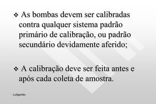  As bombas devem ser calibradas
contra qualquer sistema padrão
primário de calibração, ou padrão
secundário devidamente aferido;
 A calibração deve ser feita antes e
após cada coleta de amostra.
Luttgardes
 