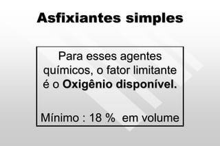 Asfixiantes simples
Para esses agentes
químicos, o fator limitante
é o Oxigênio disponível.
Mínimo : 18 % em volume
 