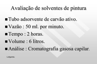Avaliação de solventes de pintura
 Tubo adsorvente de carvão ativo.
 Vazão : 50 ml. por minuto.
 Tempo : 2 horas.
 Volume : 6 litros.
 Análise : Cromatografia gasosa capilar.
Luttgardes
 