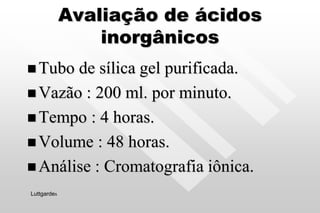 Avaliação de ácidos
inorgânicos
 Tubo de sílica gel purificada.
 Vazão : 200 ml. por minuto.
 Tempo : 4 horas.
 Volume : 48 horas.
 Análise : Cromatografia iônica.
Luttgardes
 