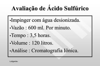 Avaliação de Ácido Sulfúrico
•Impinger com água desionizada.
•Vazão : 600 ml. Por minuto.
•Tempo : 3,5 horas.
•Volume : 120 litros.
•Análise : Cromatografia Iônica.
Luttgardes
 