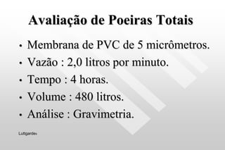 Avaliação de Poeiras Totais
• Membrana de PVC de 5 micrômetros.
• Vazão : 2,0 litros por minuto.
• Tempo : 4 horas.
• Volume : 480 litros.
• Análise : Gravimetria.
Luttgardes
 