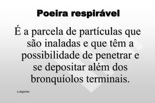 Poeira respirável
É a parcela de partículas que
são inaladas e que têm a
possibilidade de penetrar e
se depositar além dos
bronquíolos terminais.
Luttgardes
 