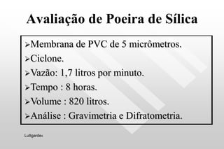 Avaliação de Poeira de Sílica
Membrana de PVC de 5 micrômetros.
Ciclone.
Vazão: 1,7 litros por minuto.
Tempo : 8 horas.
Volume : 820 litros.
Análise : Gravimetria e Difratometria.
Luttgardes
 