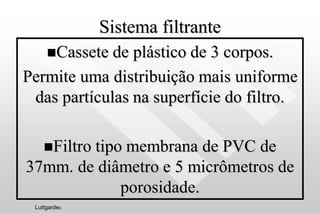 Sistema filtrante
Cassete de plástico de 3 corpos.
Permite uma distribuição mais uniforme
das partículas na superfície do filtro.
Filtro tipo membrana de PVC de
37mm. de diâmetro e 5 micrômetros de
porosidade.
Luttgardes
 