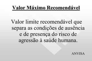 Valor Máximo Recomendável
Valor limite recomendável que
separa as condições de ausência
e de presença do risco de
agressão à saúde humana.
ANVISA
 