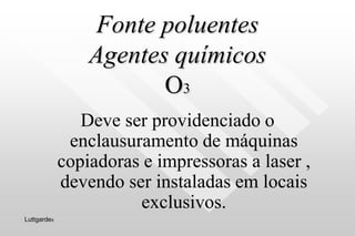 Fonte poluentes
Agentes químicos
O3
Deve ser providenciado o
enclausuramento de máquinas
copiadoras e impressoras a laser ,
devendo ser instaladas em locais
exclusivos.
Luttgardes
 