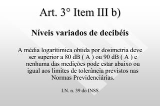 Art. 3° Item III b)
Níveis variados de decibéis
A média logarítimica obtida por dosimetria deve
ser superior a 80 dB ( A ) ou 90 dB ( A ) e
nenhuma das medições pode estar abaixo ou
igual aos limites de tolerância previstos nas
Normas Previdenciárias.
I.N. n. 39 do INSS
 