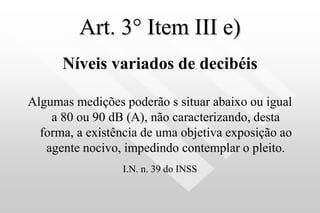 Art. 3° Item III e)
Níveis variados de decibéis
Algumas medições poderão s situar abaixo ou igual
a 80 ou 90 dB (A), não caracterizando, desta
forma, a existência de uma objetiva exposição ao
agente nocivo, impedindo contemplar o pleito.
I.N. n. 39 do INSS
 