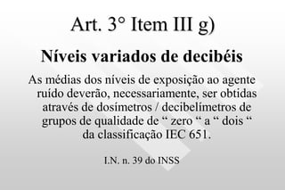 Art. 3° Item III g)
Níveis variados de decibéis
As médias dos níveis de exposição ao agente
ruído deverão, necessariamente, ser obtidas
através de dosímetros / decibelímetros de
grupos de qualidade de “ zero “ a “ dois “
da classificação IEC 651.
I.N. n. 39 do INSS
 