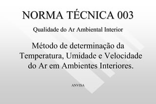 NORMA TÉCNICA 003
Qualidade do Ar Ambiental Interior
Método de determinação da
Temperatura, Umidade e Velocidade
do Ar em Ambientes Interiores.
ANVISA
 