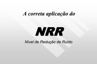 A correta aplicação do
NRR
Nível de Redução de Ruído
 