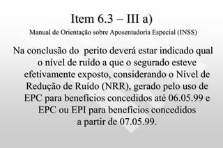 Item 6.3 – III a)
Manual de Orientação sobre Aposentadoria Especial (INSS)
Na conclusão do perito deverá estar indicado qual
o nível de ruído a que o segurado esteve
efetivamente exposto, considerando o Nível de
Redução de Ruído (NRR), gerado pelo uso de
EPC para benefícios concedidos até 06.05.99 e
EPC ou EPI para benefícios concedidos
a partir de 07.05.99.
 