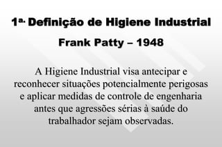 1a. Definição de Higiene Industrial
Frank Patty – 1948
A Higiene Industrial visa antecipar e
reconhecer situações potencialmente perigosas
e aplicar medidas de controle de engenharia
antes que agressões sérias à saúde do
trabalhador sejam observadas.
 