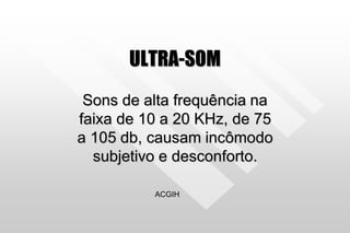 ULTRA-SOM
Sons de alta frequência na
faixa de 10 a 20 KHz, de 75
a 105 db, causam incômodo
subjetivo e desconforto.
ACGIH
 