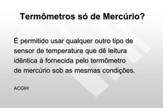 Termômetros só de Mercúrio?
É permitido usar qualquer outro tipo de
sensor de temperatura que dê leitura
idêntica à fornecida pelo termômetro
de mercúrio sob as mesmas condições.
ACGIH
 