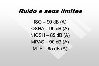 Ruído e seus limites
ISO – 90 dB (A)
OSHA – 90 dB (A)
NIOSH – 85 dB (A)
MPAS – 90 dB (A)
MTE – 85 dB (A)
 