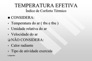 TEMPERATURA EFETIVA
Índice de Corforto Térmico
 CONSIDERA:
• Temperatura do ar ( tbs e tbu )
• Umidade relativa do ar
• Velocidade do ar
 NÃO CONSIDERA:
• Calor radiante
• Tipo de atividade exercida
Luttgardes
 