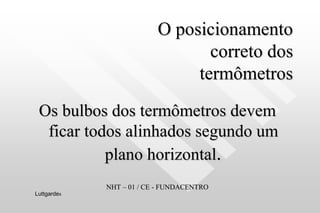 O posicionamento
correto dos
termômetros
Os bulbos dos termômetros devem
ficar todos alinhados segundo um
plano horizontal.
NHT – 01 / CE - FUNDACENTRO
Luttgardes
 