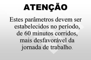 ATENÇÃO
Estes parâmetros devem ser
estabelecidos no período,
de 60 minutos corridos,
mais desfavorável da
jornada de trabalho.
 
