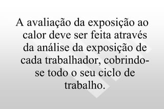 A avaliação da exposição ao
calor deve ser feita através
da análise da exposição de
cada trabalhador, cobrindo-
se todo o seu ciclo de
trabalho.
 