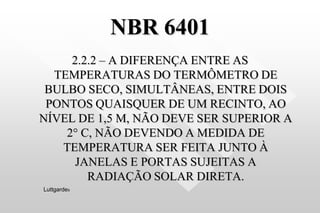 NBR 6401
2.2.2 – A DIFERENÇA ENTRE AS
TEMPERATURAS DO TERMÔMETRO DE
BULBO SECO, SIMULTÂNEAS, ENTRE DOIS
PONTOS QUAISQUER DE UM RECINTO, AO
NÍVEL DE 1,5 M, NÃO DEVE SER SUPERIOR A
2° C, NÃO DEVENDO A MEDIDA DE
TEMPERATURA SER FEITA JUNTO À
JANELAS E PORTAS SUJEITAS A
RADIAÇÃO SOLAR DIRETA.
Luttgardes
 