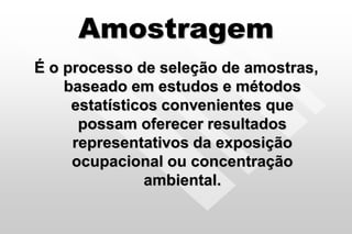 Amostragem
É o processo de seleção de amostras,
baseado em estudos e métodos
estatísticos convenientes que
possam oferecer resultados
representativos da exposição
ocupacional ou concentração
ambiental.
 