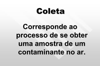 Coleta
Corresponde ao
processo de se obter
uma amostra de um
contaminante no ar.
 