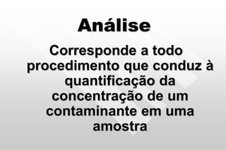 Análise
Corresponde a todo
procedimento que conduz à
quantificação da
concentração de um
contaminante em uma
amostra
 