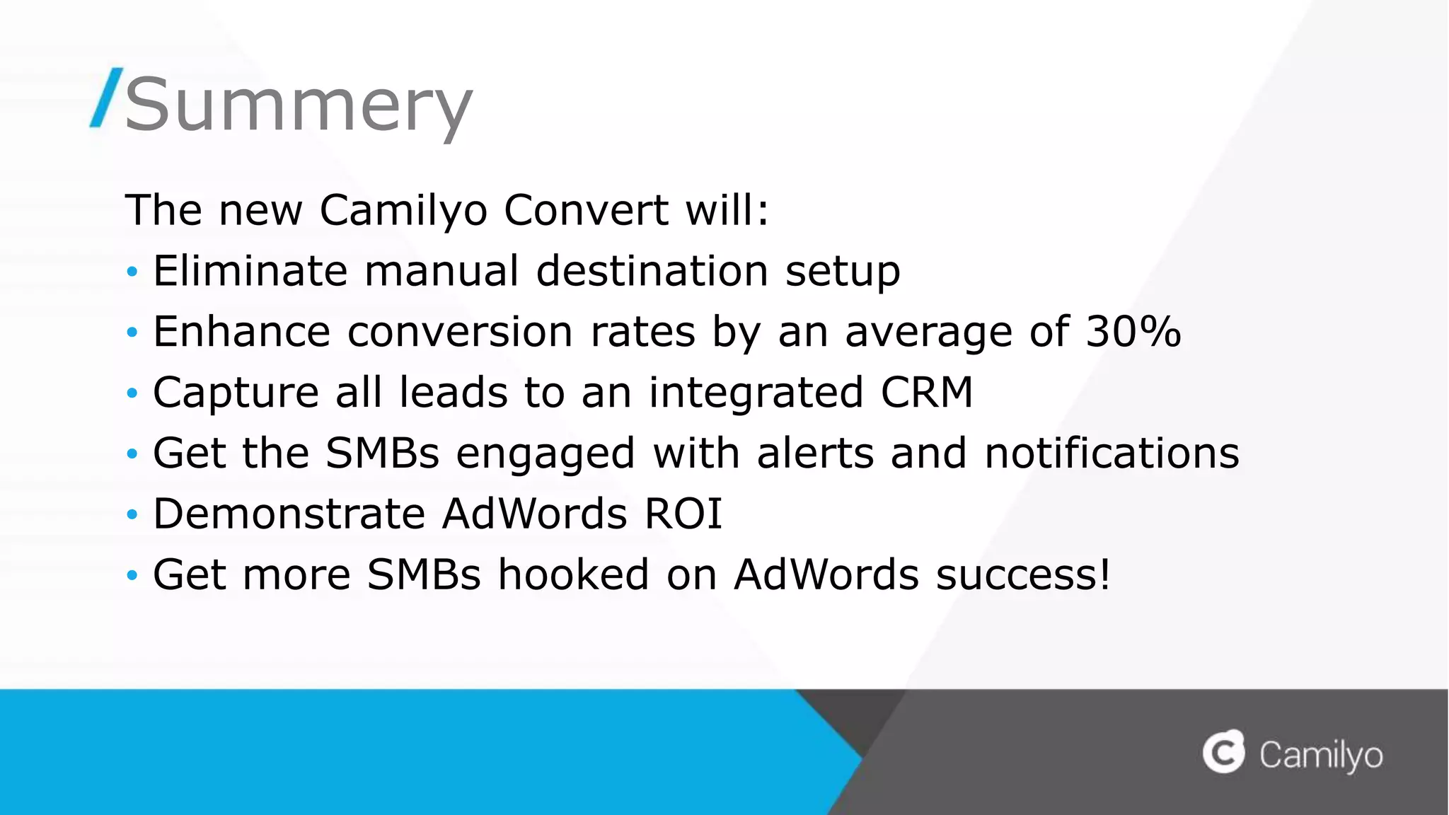 Summery
The new Camilyo Convert will:
• Eliminate manual destination setup
• Enhance conversion rates by an average of 30%
• Capture all leads to an integrated CRM
• Get the SMBs engaged with alerts and notifications
• Demonstrate AdWords ROI
• Get more SMBs hooked on AdWords success!
 