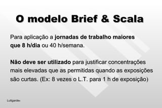 O modelo Brief & Scala Para aplicação a  jornadas de trabalho maiores  que 8 h/dia  ou 40 h/semana. Não deve ser utilizado  para justificar concentrações mais elevadas que as permitidas quando as exposições são curtas. (Ex: 8 vezes o L.T. para 1 h de exposição ) Luttgarde s 