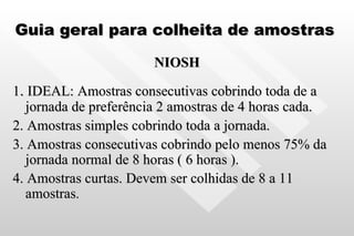 Guia geral para colheita de amostras NIOSH 1 .  IDEAL: Amostras consecutivas cobrindo toda de a jornada de preferência 2 amostras de 4 horas cada. 2. Amostras simples cobrindo toda a jornada. 3. Amostras consecutivas cobrindo pelo menos 75% da jornada normal de 8 horas ( 6 horas ). 4. Amostras curtas. Devem ser colhidas de 8 a 11 amostras . 