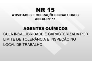 NR 15 ATIVIDADES E OPERAÇÕES INSALUBRES ANEXO Nº 11 AGENTES QUÍMICOS   CUJA INSALUBRIDADE É CARACTERIZADA POR LIMITE DE TOLERÂNCIA E INSPEÇÃO NO  LOCAL DE TRABALHO. 