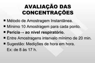 AVALIAÇÃO DAS CONCENTRAÇÕES Método de Amostragem Instantânea. Mínimo 10 Amostragem para cada ponto. Perícia -> ao nível respiratório. Entre Amostragens intervalo mínimo de 20 min. Sugestão: Medições de hora em hora. Ex: de 8 às 17 h. 