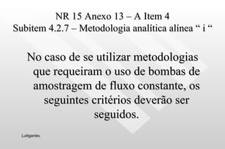 NR 15 Anexo 13 – A Item 4 Subitem 4.2.7 – Metodologia analítica alínea “ i “ No caso de se utilizar metodologias que requeiram o uso de bombas de amostragem de fluxo constante, os seguintes critérios deverão ser seguidos. Luttgarde s 