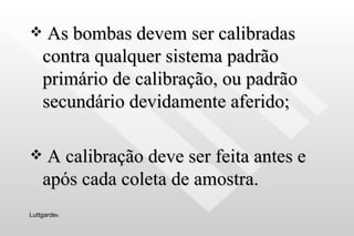 As bombas devem ser calibradas contra qualquer sistema padrão primário de calibração, ou padrão secundário devidamente aferido; A calibração deve ser feita antes e após cada coleta de amostra. Luttgarde s 