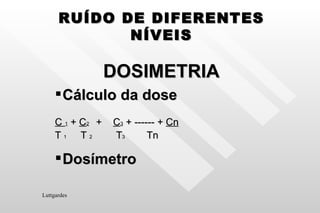 RUÍDO DE DIFERENTES NÍVEIS DOSIMETRIA Cálculo da dose C  1  +  C 2   +  C 3  + ------ +  Cn T  1   T  2  T 3  Tn Dosímetro Luttgardes 