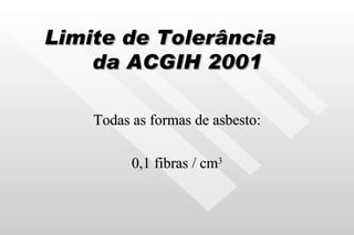 Limite de Tolerância  da ACGIH 2001 Todas as formas de asbesto: 0,1 fibras / cm 3 