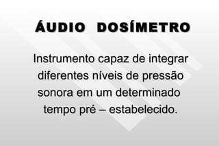 ÁUDIO  DOSÍMETRO Instrumento capaz de integrar diferentes níveis de pressão  sonora em um determinado  tempo pré – estabelecido. 