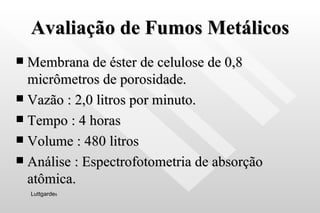 Avaliação de Fumos Metálicos Membrana de éster de celulose de 0,8 micrômetros de porosidade. Vazão : 2,0 litros por minuto. Tempo : 4 horas Volume : 480 litros Análise : Espectrofotometria de absorção atômica. Luttgarde s 