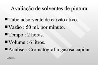 Avaliação de solventes de pintura Tubo adsorvente de carvão ativo. Vazão : 50 ml. por minuto. Tempo : 2 horas. Volume : 6 litros. Análise : Cromatografia gasosa capilar . Luttgarde s 