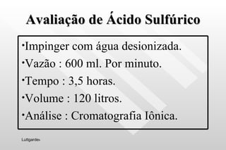 Avaliação de Ácido Sulfúrico Luttgarde s Impinger com água desionizada. Vazão : 600 ml. Por minuto. Tempo : 3,5 horas. Volume : 120 litros. Análise : Cromatografia Iônica. 