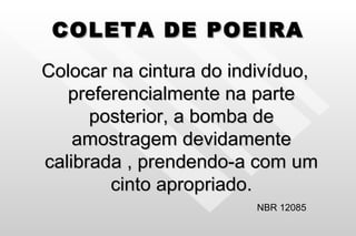 COLETA DE POEIRA Colocar na cintura do indivíduo, preferencialmente na parte posterior, a bomba de amostragem devidamente calibrada , prendendo-a com um cinto apropriado. NBR 12085 