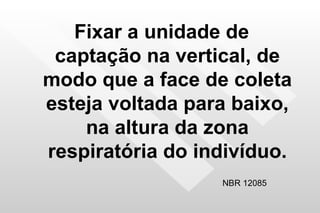 Fixar a unidade de captação na vertical, de modo que a face de coleta esteja voltada para baixo, na altura da zona respiratória do indivíduo. NBR 12085 