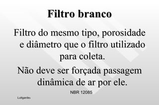 Filtro branco Filtro do mesmo tipo, porosidade e diâmetro que o filtro utilizado para coleta. Não deve ser forçada passagem dinâmica de ar por ele. NBR 12085 Luttgarde s 