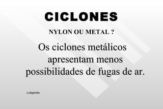 CICLONES NYLON OU METAL ? Os ciclones metálicos apresentam menos possibilidades de fugas de ar. Luttgarde s 
