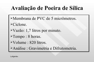 Avaliação de Poeira de Sílica Luttgarde s Membrana de PVC de 5 micrômetros.  Ciclone. Vazão: 1,7 litros por minuto. Tempo : 8 horas. Volume : 820 litros. Análise : Gravimetria e Difratometria.   