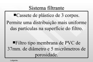 Sistema filtrante Luttgarde s Cassete de plástico de 3 corpos. Permite uma distribuição mais uniforme das partículas na superfície do filtro. Filtro tipo membrana de PVC de 37mm. de diâmetro e 5 micrômetros de porosidade. 
