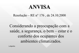 ANVISA Resolução – RE n ° 176 , de 24.10.2000 Considerando a preocupação com a saúde, a segurança, o bem – estar e o conforto dos ocupantes dos ambientes climatizados. Luttgarde s 